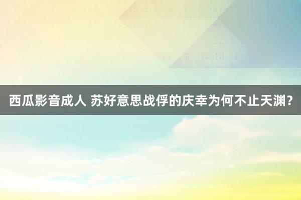 西瓜影音成人 苏好意思战俘的庆幸为何不止天渊？