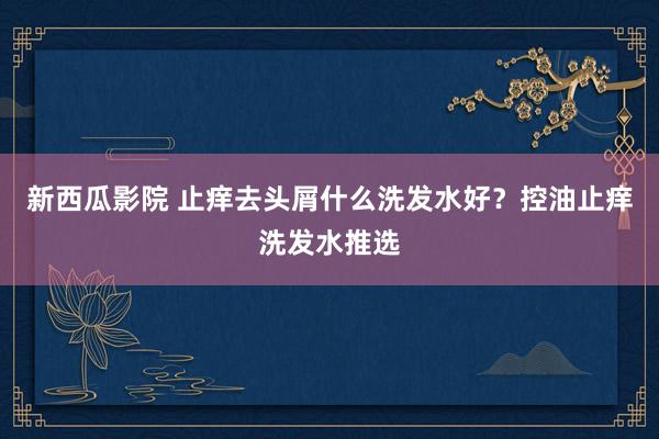 新西瓜影院 止痒去头屑什么洗发水好？控油止痒洗发水推选