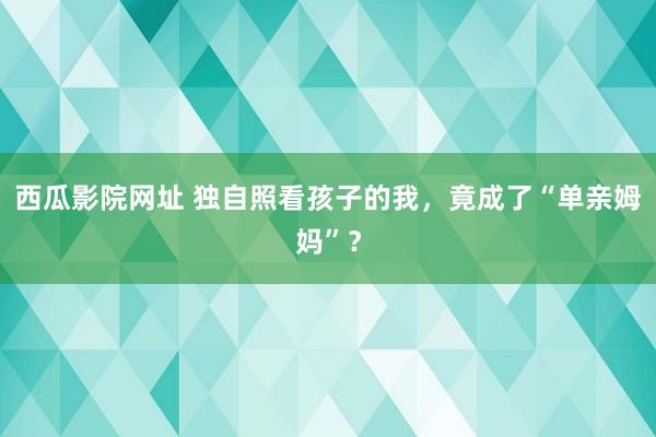 西瓜影院网址 独自照看孩子的我，竟成了“单亲姆妈”？