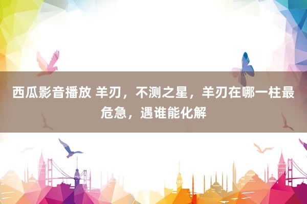 西瓜影音播放 羊刃，不测之星，羊刃在哪一柱最危急，遇谁能化解