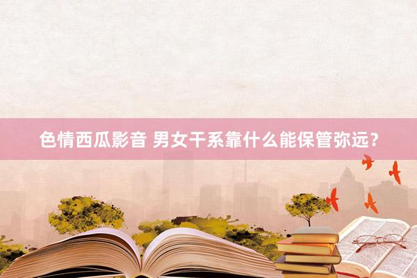色情西瓜影音 男女干系靠什么能保管弥远？