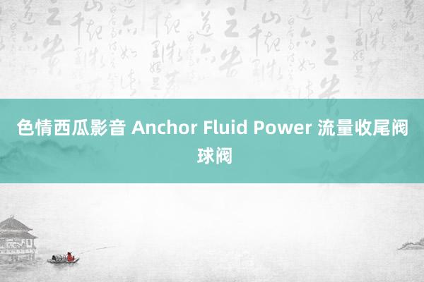 色情西瓜影音 Anchor Fluid Power 流量收尾阀 球阀