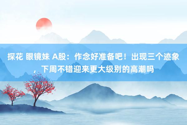 探花 眼镜妹 A股：作念好准备吧！出现三个迹象，下周不错迎来更大级别的高潮吗