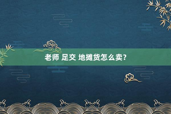 老师 足交 地摊货怎么卖？