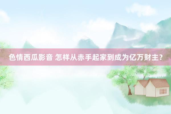 色情西瓜影音 怎样从赤手起家到成为亿万财主？