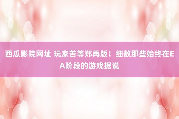 西瓜影院网址 玩家苦等郑再版！细数那些始终在EA阶段的游戏据说