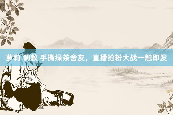 萝莉 调教 手撕绿茶舍友，直播抢粉大战一触即发