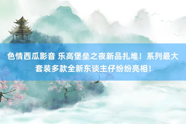 色情西瓜影音 乐高堡垒之夜新品扎堆！系列最大套装多款全新东谈主仔纷纷亮相！