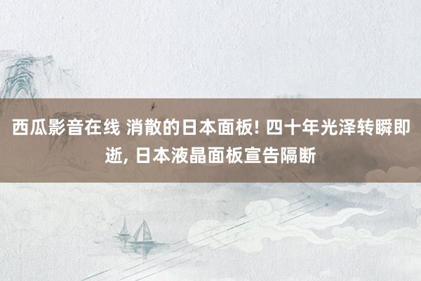 西瓜影音在线 消散的日本面板! 四十年光泽转瞬即逝， 日本液晶面板宣告隔断