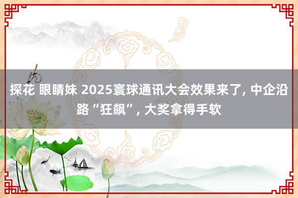探花 眼睛妹 2025寰球通讯大会效果来了， 中企沿路“狂飙”， 大奖拿得手软