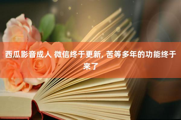 西瓜影音成人 微信终于更新， 苦等多年的功能终于来了