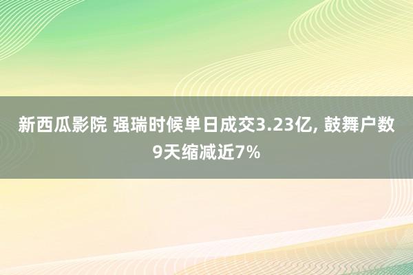 新西瓜影院 强瑞时候单日成交3.23亿， 鼓舞户数9天缩减近7%
