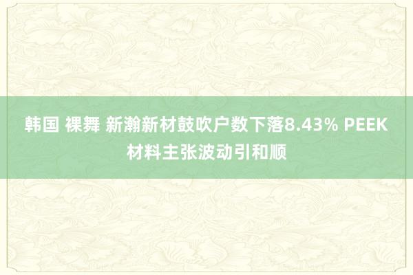 韩国 裸舞 新瀚新材鼓吹户数下落8.43% PEEK材料主张波动引和顺