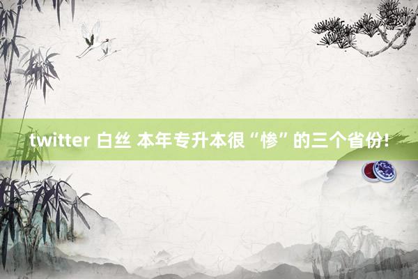 twitter 白丝 本年专升本很“惨”的三个省份!
