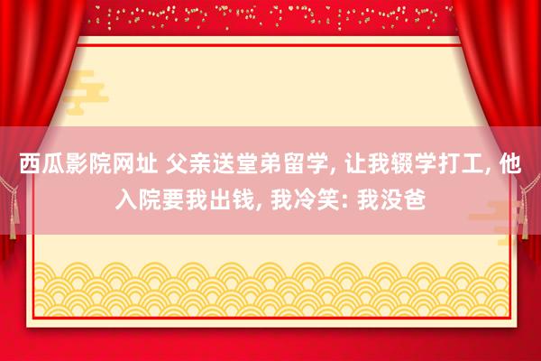 西瓜影院网址 父亲送堂弟留学， 让我辍学打工， 他入院要我出钱， 我冷笑: 我没爸