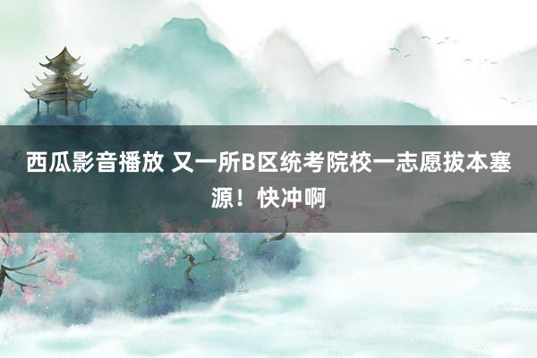 西瓜影音播放 又一所B区统考院校一志愿拔本塞源！快冲啊