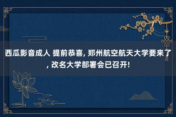 西瓜影音成人 提前恭喜， 郑州航空航天大学要来了， 改名大学部署会已召开!