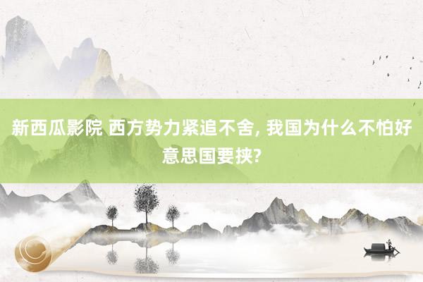 新西瓜影院 西方势力紧追不舍， 我国为什么不怕好意思国要挟?