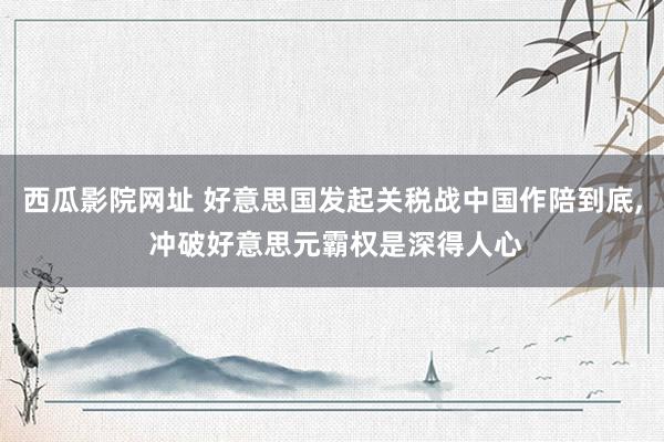 西瓜影院网址 好意思国发起关税战中国作陪到底， 冲破好意思元霸权是深得人心
