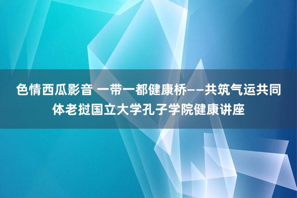 色情西瓜影音 一带一都健康桥——共筑气运共同体老挝国立大学孔子学院健康讲座