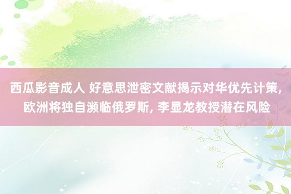 西瓜影音成人 好意思泄密文献揭示对华优先计策， 欧洲将独自濒临俄罗斯， 李显龙教授潜在风险