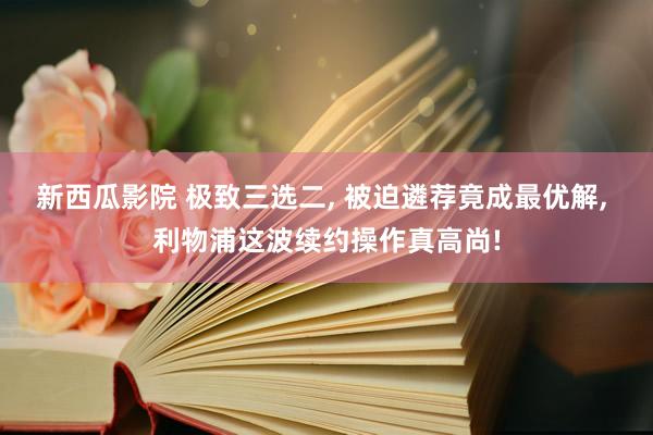 新西瓜影院 极致三选二， 被迫遴荐竟成最优解， 利物浦这波续约操作真高尚!