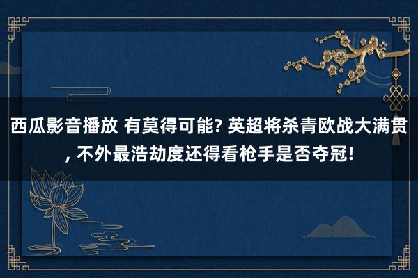 西瓜影音播放 有莫得可能? 英超将杀青欧战大满贯， 不外最浩劫度还得看枪手是否夺冠!