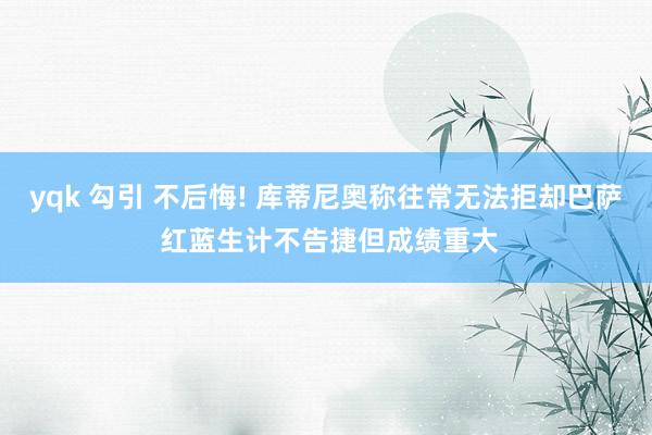yqk 勾引 不后悔! 库蒂尼奥称往常无法拒却巴萨 红蓝生计不告捷但成绩重大