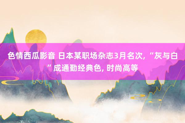 色情西瓜影音 日本某职场杂志3月名次， “灰与白”成通勤经典色， 时尚高等