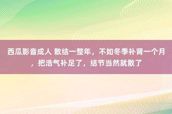 西瓜影音成人 散结一整年，不如冬季补肾一个月，把浩气补足了，结节当然就散了