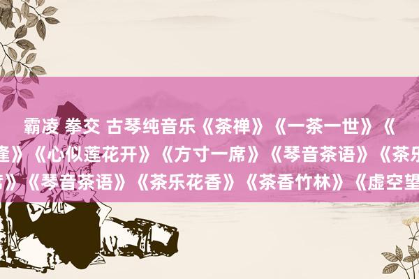 霸凌 拳交 古琴纯音乐《茶禅》《一茶一世》《一具一梦乡》《叶水相逢》《心似莲花开》《方寸一席》《琴音茶语》《茶乐花香》《茶香竹林》《虚空望月》