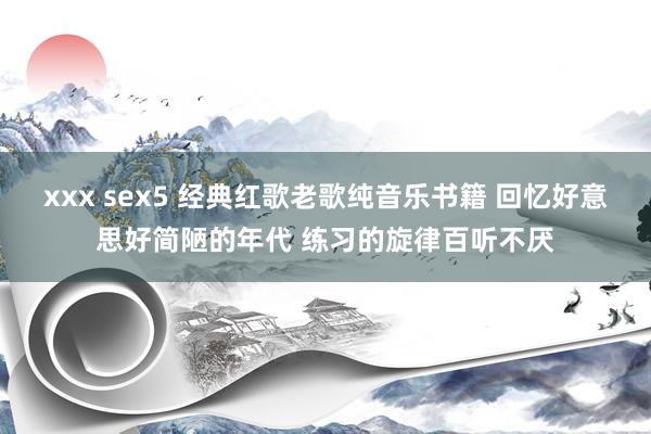 xxx sex5 经典红歌老歌纯音乐书籍 回忆好意思好简陋的年代 练习的旋律百听不厌