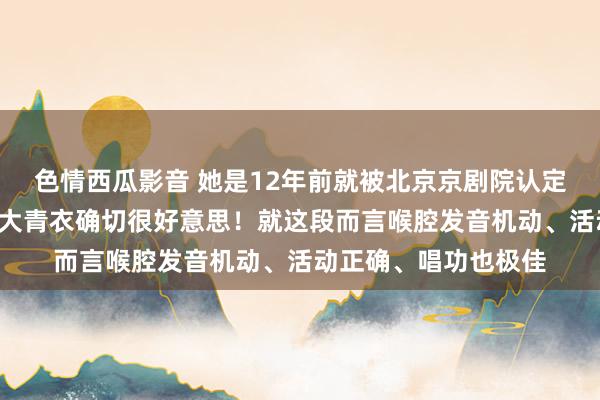 色情西瓜影音 她是12年前就被北京京剧院认定的“后生领军”,这大青衣确切很好意思!就这段而言喉腔发音机动、活动正确、唱功也极佳