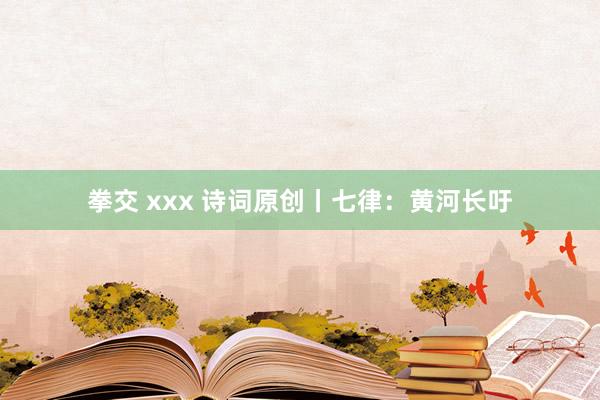 拳交 xxx 诗词原创丨七律：黄河长吁