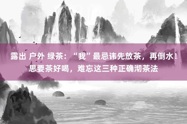 露出 户外 绿茶：“我”最忌讳先放茶，再倒水！思要茶好喝，难忘这三种正确沏茶法
