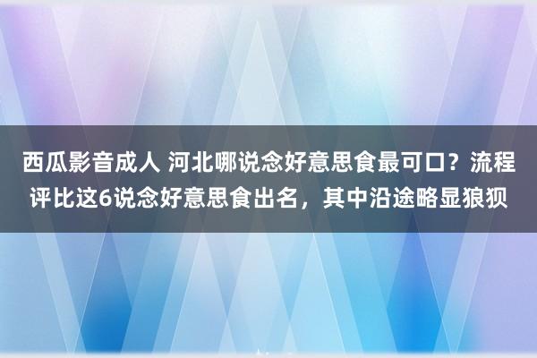西瓜影音成人 河北哪说念好意思食最可口？流程评比这6说念好意思食出名，其中沿途略显狼狈