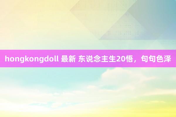 hongkongdoll 最新 东说念主生20悟，句句色泽