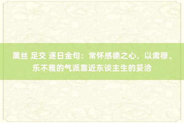 黑丝 足交 逐日金句:常怀感德之心,以肃穆、乐不雅的气派靠近东谈主生的妥洽