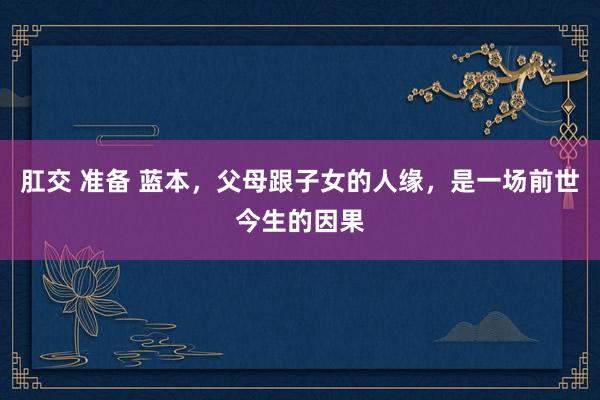 肛交 准备 蓝本，父母跟子女的人缘，是一场前世今生的因果