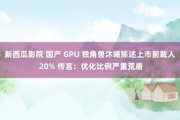 新西瓜影院 国产 GPU 独角兽沐曦陈述上市前裁人 20% 传言：优化比例严重荒唐
