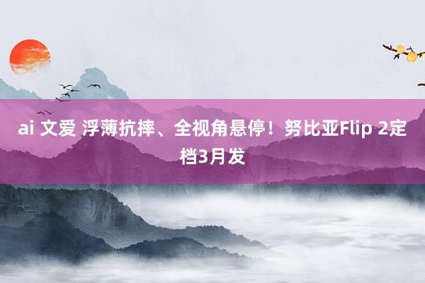 ai 文爱 浮薄抗摔、全视角悬停！努比亚Flip 2定档3月发