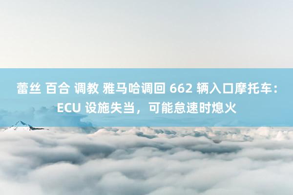 蕾丝 百合 调教 雅马哈调回 662 辆入口摩托车：ECU 设施失当，可能怠速时熄火