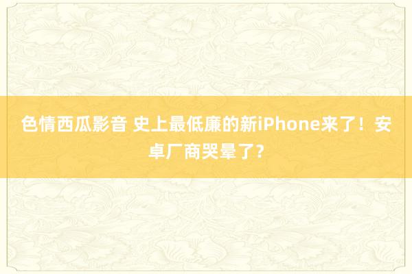 色情西瓜影音 史上最低廉的新iPhone来了！安卓厂商哭晕了？
