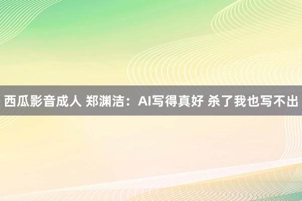 西瓜影音成人 郑渊洁：AI写得真好 杀了我也写不出